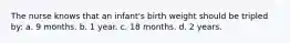 The nurse knows that an infant's birth weight should be tripled by: a. 9 months. b. 1 year. c. 18 months. d. 2 years.