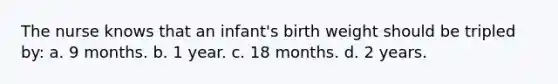 The nurse knows that an infant's birth weight should be tripled by: a. 9 months. b. 1 year. c. 18 months. d. 2 years.