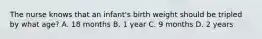 The nurse knows that an infant's birth weight should be tripled by what age? A. 18 months B. 1 year C. 9 months D. 2 years