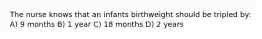 The nurse knows that an infants birthweight should be tripled by: A) 9 months B) 1 year C) 18 months D) 2 years