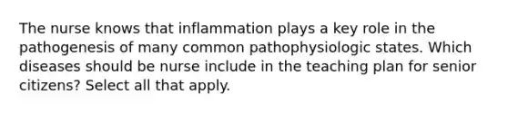 The nurse knows that inflammation plays a key role in the pathogenesis of many common pathophysiologic states. Which diseases should be nurse include in the teaching plan for senior citizens? Select all that apply.