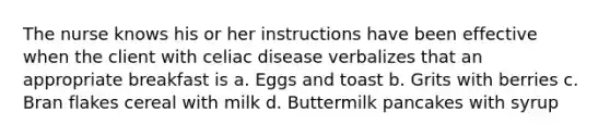 The nurse knows his or her instructions have been effective when the client with celiac disease verbalizes that an appropriate breakfast is a. Eggs and toast b. Grits with berries c. Bran flakes cereal with milk d. Buttermilk pancakes with syrup