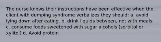 The nurse knows their instructions have been effective when the client with dumping syndrome verbalizes they should: a. avoid lying down after eating. b. drink liquids between, not with meals. c. consume foods sweetened with sugar alcohols (sorbitol or xylitol) d. Avoid protein