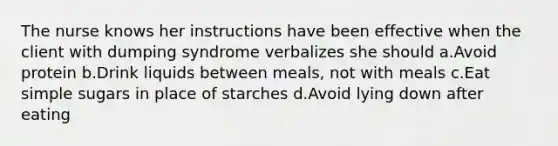 The nurse knows her instructions have been effective when the client with dumping syndrome verbalizes she should a.Avoid protein b.Drink liquids between meals, not with meals c.Eat simple sugars in place of starches d.Avoid lying down after eating