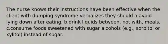 The nurse knows their instructions have been effective when the client with dumping syndrome verbalizes they should a.avoid lying down after eating. b.drink liquids between, not with, meals. c.consume foods sweetened with sugar alcohols (e.g., sorbitol or xylitol) instead of sugar.