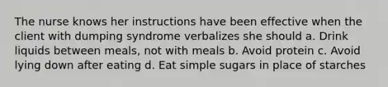 The nurse knows her instructions have been effective when the client with dumping syndrome verbalizes she should a. Drink liquids between meals, not with meals b. Avoid protein c. Avoid lying down after eating d. Eat simple sugars in place of starches