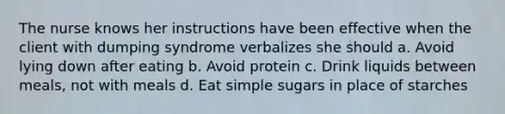 The nurse knows her instructions have been effective when the client with dumping syndrome verbalizes she should a. Avoid lying down after eating b. Avoid protein c. Drink liquids between meals, not with meals d. Eat simple sugars in place of starches