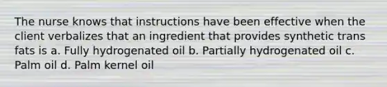 The nurse knows that instructions have been effective when the client verbalizes that an ingredient that provides synthetic trans fats is a. Fully hydrogenated oil b. Partially hydrogenated oil c. Palm oil d. Palm kernel oil