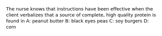 The nurse knows that instructions have been effective when the client verbalizes that a source of complete, high quality protein is found in A: peanut butter B: black eyes peas C: soy burgers D: corn