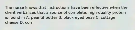 The nurse knows that instructions have been effective when the client verbalizes that a source of complete, high-quality protein is found in A. peanut butter B. black-eyed peas C. cottage cheese D. corn