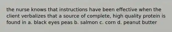 the nurse knows that instructions have been effective when the client verbalizes that a source of complete, high quality protein is found in a. black eyes peas b. salmon c. corn d. peanut butter