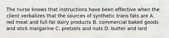 The nurse knows that instructions have been effective when the client verbalizes that the sources of synthetic trans fats are A. red meat and full-fat dairy products B. commercial baked goods and stick margarine C. pretzels and nuts D. butter and lard