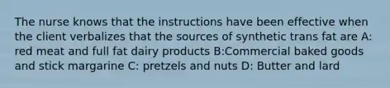 The nurse knows that the instructions have been effective when the client verbalizes that the sources of synthetic trans fat are A: red meat and full fat dairy products B:Commercial baked goods and stick margarine C: pretzels and nuts D: Butter and lard