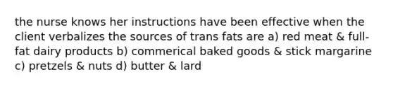 the nurse knows her instructions have been effective when the client verbalizes the sources of trans fats are a) red meat & full-fat dairy products b) commerical baked goods & stick margarine c) pretzels & nuts d) butter & lard