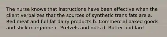 The nurse knows that instructions have been effective when the client verbalizes that the sources of synthetic trans fats are a. Red meat and full-fat dairy products b. Commercial baked goods and stick margarine c. Pretzels and nuts d. Butter and lard