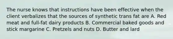 The nurse knows that instructions have been effective when the client verbalizes that the sources of synthetic trans fat are A. Red meat and full-fat dairy products B. Commercial baked goods and stick margarine C. Pretzels and nuts D. Butter and lard