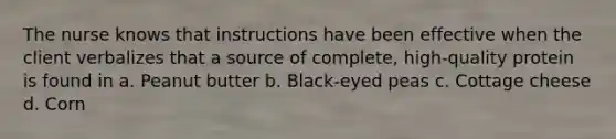 The nurse knows that instructions have been effective when the client verbalizes that a source of complete, high-quality protein is found in a. Peanut butter b. Black-eyed peas c. Cottage cheese d. Corn