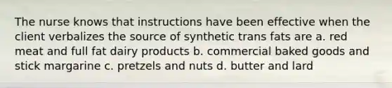 The nurse knows that instructions have been effective when the client verbalizes the source of synthetic trans fats are a. red meat and full fat dairy products b. commercial baked goods and stick margarine c. pretzels and nuts d. butter and lard