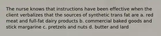 The nurse knows that instructions have been effective when the client verbalizes that the sources of synthetic trans fat are a. red meat and full-fat dairy products b. commercial baked goods and stick margarine c. pretzels and nuts d. butter and lard