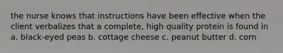 the nurse knows that instructions have been effective when the client verbalizes that a complete, high quality protein is found in a. black-eyed peas b. cottage cheese c. peanut butter d. corn