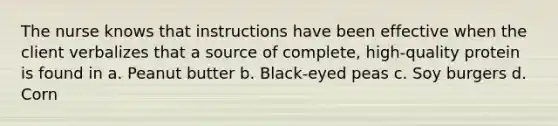 The nurse knows that instructions have been effective when the client verbalizes that a source of complete, high-quality protein is found in a. Peanut butter b. Black-eyed peas c. Soy burgers d. Corn