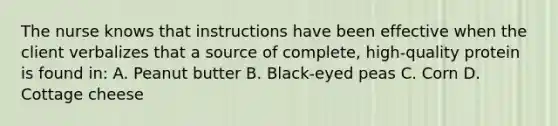 The nurse knows that instructions have been effective when the client verbalizes that a source of complete, high-quality protein is found in: A. Peanut butter B. Black-eyed peas C. Corn D. Cottage cheese