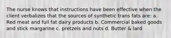 The nurse knows that instructions have been effective when the client verbalizes that the sources of synthetic trans fats are: a. Red meat and full fat dairy products b. Commercial baked goods and stick margarine c. pretzels and nuts d. Butter & lard