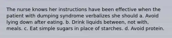 The nurse knows her instructions have been effective when the patient with dumping syndrome verbalizes she should a. Avoid lying down after eating. b. Drink liquids between, not with, meals. c. Eat simple sugars in place of starches. d. Avoid protein.