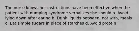 The nurse knows her instructions have been effective when the patient with dumping syndrome verbalizes she should a. Avoid lying down after eating b. Drink liquids between, not with, meals c. Eat simple sugars in place of starches d. Avoid protein