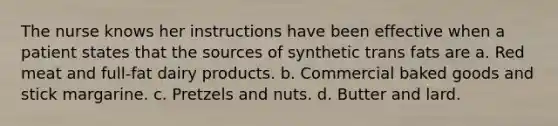 The nurse knows her instructions have been effective when a patient states that the sources of synthetic trans fats are a. Red meat and full-fat dairy products. b. Commercial baked goods and stick margarine. c. Pretzels and nuts. d. Butter and lard.