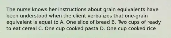 The nurse knows her instructions about grain equivalents have been understood when the client verbalizes that one-grain equivalent is equal to A. One slice of bread B. Two cups of ready to eat cereal C. One cup cooked pasta D. One cup cooked rice