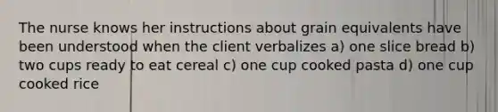 The nurse knows her instructions about grain equivalents have been understood when the client verbalizes a) one slice bread b) two cups ready to eat cereal c) one cup cooked pasta d) one cup cooked rice