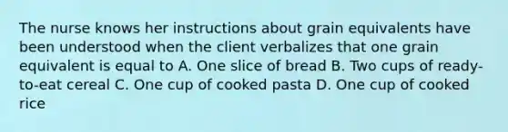 The nurse knows her instructions about grain equivalents have been understood when the client verbalizes that one grain equivalent is equal to A. One slice of bread B. Two cups of ready-to-eat cereal C. One cup of cooked pasta D. One cup of cooked rice