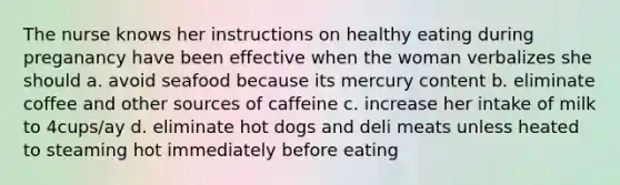 The nurse knows her instructions on healthy eating during preganancy have been effective when the woman verbalizes she should a. avoid seafood because its mercury content b. eliminate coffee and other sources of caffeine c. increase her intake of milk to 4cups/ay d. eliminate hot dogs and deli meats unless heated to steaming hot immediately before eating