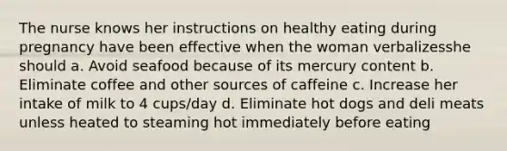 The nurse knows her instructions on healthy eating during pregnancy have been effective when the woman verbalizesshe should a. Avoid seafood because of its mercury content b. Eliminate coffee and other sources of caffeine c. Increase her intake of milk to 4 cups/day d. Eliminate hot dogs and deli meats unless heated to steaming hot immediately before eating