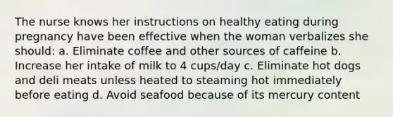 The nurse knows her instructions on healthy eating during pregnancy have been effective when the woman verbalizes she should: a. Eliminate coffee and other sources of caffeine b. Increase her intake of milk to 4 cups/day c. Eliminate hot dogs and deli meats unless heated to steaming hot immediately before eating d. Avoid seafood because of its mercury content