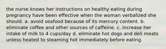 the nurse knows her instructions on healthy eating during pregnancy have been effective when the woman verbalized she should. a. avoid seafood because of its mercury content. b. eliminate coffee and other sources of caffeine. c. increase her intake of milk to 4 cups/day d. eliminate hot dogs and deli meats unless heated to steaming hot immediately before eating.