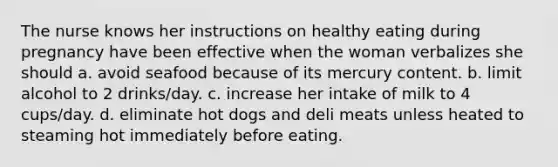 The nurse knows her instructions on healthy eating during pregnancy have been effective when the woman verbalizes she should a. avoid seafood because of its mercury content. b. limit alcohol to 2 drinks/day. c. increase her intake of milk to 4 cups/day. d. eliminate hot dogs and deli meats unless heated to steaming hot immediately before eating.