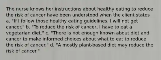 The nurse knows her instructions about healthy eating to reduce the risk of cancer have been understood when the client states a. "If I follow those healthy eating guidelines, I will not get cancer." b. "To reduce the risk of cancer, I have to eat a vegetarian diet." c. "There is not enough known about diet and cancer to make informed choices about what to eat to reduce the risk of cancer." d. "A mostly plant-based diet may reduce the risk of cancer."