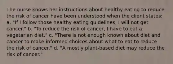 The nurse knows her instructions about healthy eating to reduce the risk of cancer have been understood when the client states: a. "If I follow those healthy eating guidelines, I will not get cancer." b. "To reduce the risk of cancer, I have to eat a vegetarian diet." c. "There is not enough known about diet and cancer to make informed choices about what to eat to reduce the risk of cancer." d. "A mostly plant-based diet may reduce the risk of cancer."