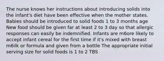 The nurse knows her instructions about introducing solids into the infant's diet have been effective when the mother states. Babies should be introduced to solid foods 1 to 3 months age New food should be given far at least 2 to 3 day so that allergic responses can easily be indemnified. Infants are m6ore likely to accept infant cereal for the first time if it's mixed with breast m6ilk or formula and given from a bottle The appropriate initial serving size for solid foods is 1 to 2 TBS