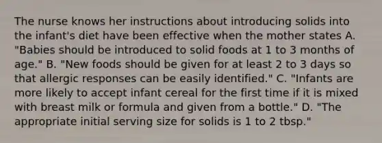 The nurse knows her instructions about introducing solids into the infant's diet have been effective when the mother states A. "Babies should be introduced to solid foods at 1 to 3 months of age." B. "New foods should be given for at least 2 to 3 days so that allergic responses can be easily identified." C. "Infants are more likely to accept infant cereal for the first time if it is mixed with breast milk or formula and given from a bottle." D. "The appropriate initial serving size for solids is 1 to 2 tbsp."