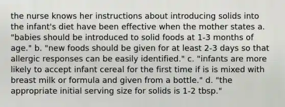 the nurse knows her instructions about introducing solids into the infant's diet have been effective when the mother states a. "babies should be introduced to solid foods at 1-3 months of age." b. "new foods should be given for at least 2-3 days so that allergic responses can be easily identified." c. "infants are more likely to accept infant cereal for the first time if is is mixed with breast milk or formula and given from a bottle." d. "the appropriate initial serving size for solids is 1-2 tbsp."