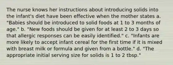 The nurse knows her instructions about introducing solids into the infant's diet have been effective when the mother states a. "Babies should be introduced to solid foods at 1 to 3 months of age." b. "New foods should be given for at least 2 to 3 days so that allergic responses can be easily identified." c. "Infants are more likely to accept infant cereal for the first time if it is mixed with breast milk or formula and given from a bottle." d. "The appropriate initial serving size for solids is 1 to 2 tbsp."