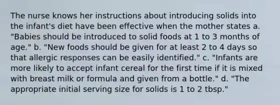 The nurse knows her instructions about introducing solids into the infant's diet have been effective when the mother states a. "Babies should be introduced to solid foods at 1 to 3 months of age." b. "New foods should be given for at least 2 to 4 days so that allergic responses can be easily identified." c. "Infants are more likely to accept infant cereal for the first time if it is mixed with breast milk or formula and given from a bottle." d. "The appropriate initial serving size for solids is 1 to 2 tbsp."