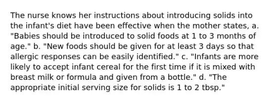 The nurse knows her instructions about introducing solids into the infant's diet have been effective when the mother states, a. "Babies should be introduced to solid foods at 1 to 3 months of age." b. "New foods should be given for at least 3 days so that allergic responses can be easily identified." c. "Infants are more likely to accept infant cereal for the first time if it is mixed with breast milk or formula and given from a bottle." d. "The appropriate initial serving size for solids is 1 to 2 tbsp."