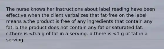 The nurse knows her instructions about label reading have been effective when the client verbalizes that fat-free on the label means a.the product is free of any ingredients that contain any fat. b.the product does not contain any fat or saturated fat. c.there is <0.5 g of fat in a serving. d.there is <1 g of fat in a serving.