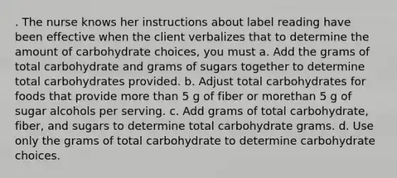 . The nurse knows her instructions about label reading have been effective when the client verbalizes that to determine the amount of carbohydrate choices, you must a. Add the grams of total carbohydrate and grams of sugars together to determine total carbohydrates provided. b. Adjust total carbohydrates for foods that provide more than 5 g of fiber or morethan 5 g of sugar alcohols per serving. c. Add grams of total carbohydrate, fiber, and sugars to determine total carbohydrate grams. d. Use only the grams of total carbohydrate to determine carbohydrate choices.