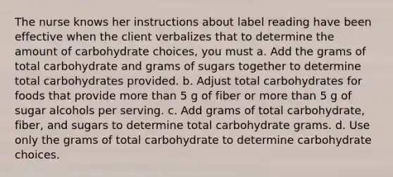 The nurse knows her instructions about label reading have been effective when the client verbalizes that to determine the amount of carbohydrate choices, you must a. Add the grams of total carbohydrate and grams of sugars together to determine total carbohydrates provided. b. Adjust total carbohydrates for foods that provide <a href='https://www.questionai.com/knowledge/keWHlEPx42-more-than' class='anchor-knowledge'>more than</a> 5 g of fiber or more than 5 g of sugar alcohols per serving. c. Add grams of total carbohydrate, fiber, and sugars to determine total carbohydrate grams. d. Use only the grams of total carbohydrate to determine carbohydrate choices.