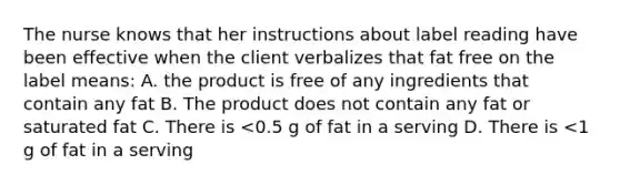 The nurse knows that her instructions about label reading have been effective when the client verbalizes that fat free on the label means: A. the product is free of any ingredients that contain any fat B. The product does not contain any fat or saturated fat C. There is <0.5 g of fat in a serving D. There is <1 g of fat in a serving